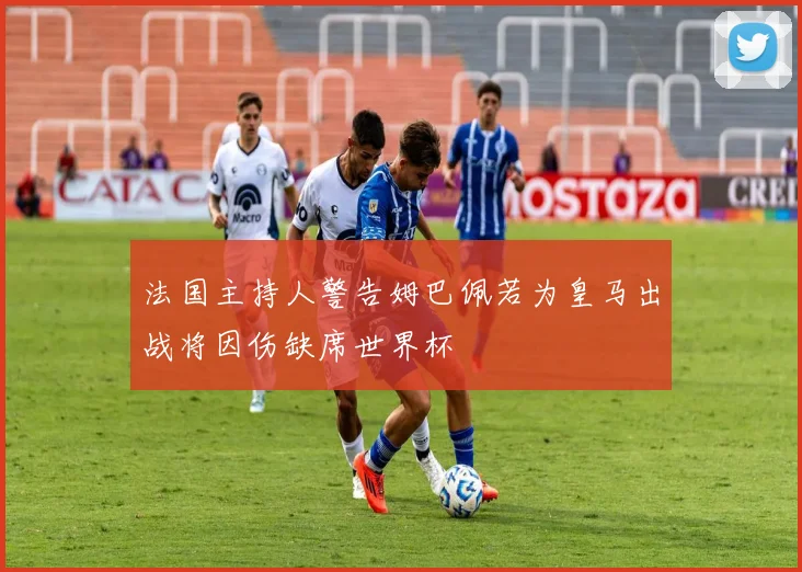 法国主持人警告姆巴佩若为皇马出战将因伤缺席世界杯