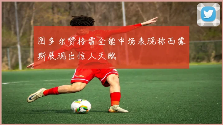 图多尔赞格雷全能中场表现称西蒙斯展现出惊人天赋
