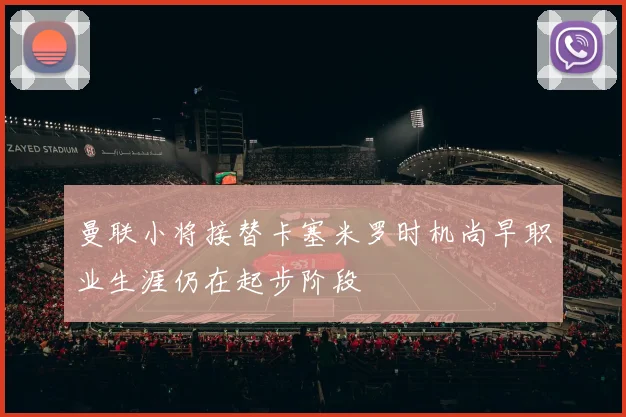 曼联小将接替卡塞米罗时机尚早职业生涯仍在起步阶段