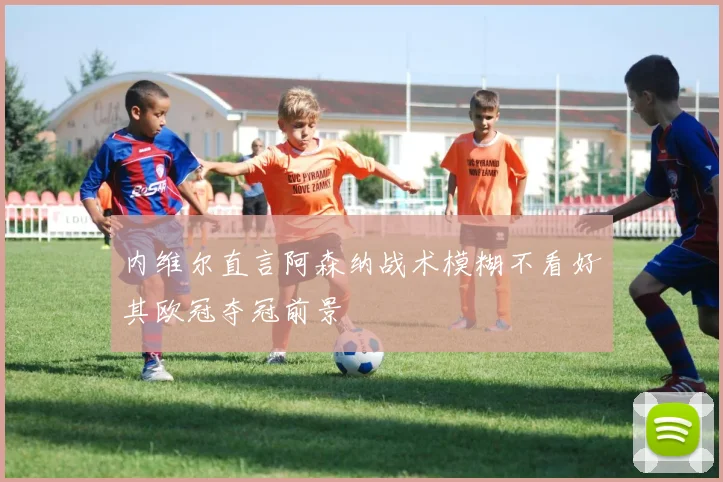 内维尔直言阿森纳战术模糊不看好其欧冠夺冠前景