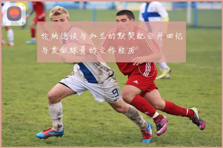 伦纳德谈与加兰的默契配合并回忆与类似球员的合作经历