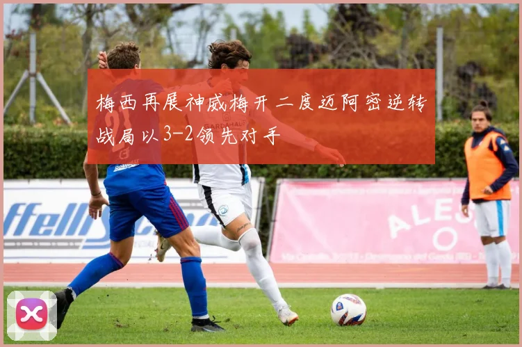 梅西再展神威梅开二度迈阿密逆转战局以3-2领先对手