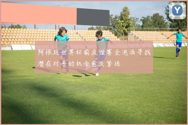 阿根廷世界杯前友谊赛全泡汤寻找潜在对手的机会愈发紧迫