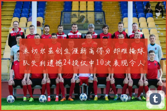 米切尔虽创生涯新高得分却难掩球队失利遗憾24投仅中10次表现令人唏嘘