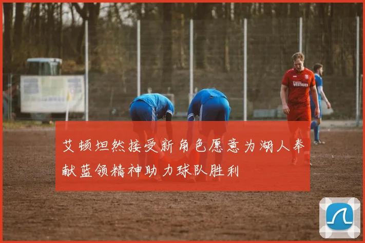 艾顿坦然接受新角色愿意为湖人奉献蓝领精神助力球队胜利