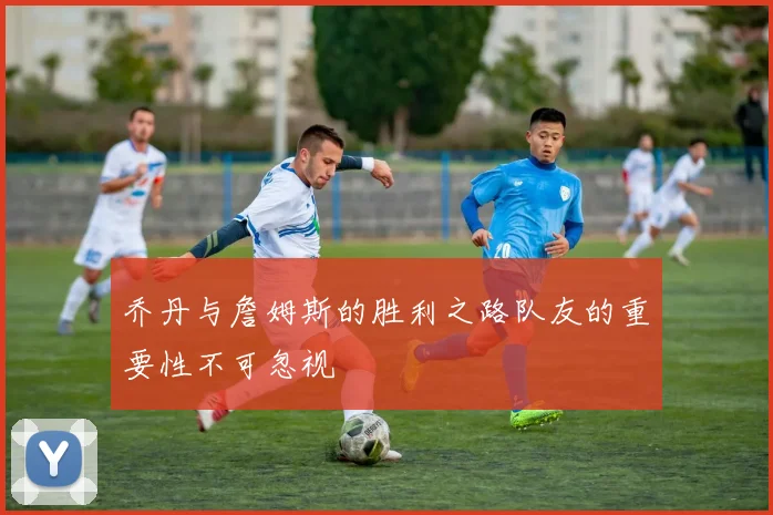 乔丹与詹姆斯的胜利之路队友的重要性不可忽视