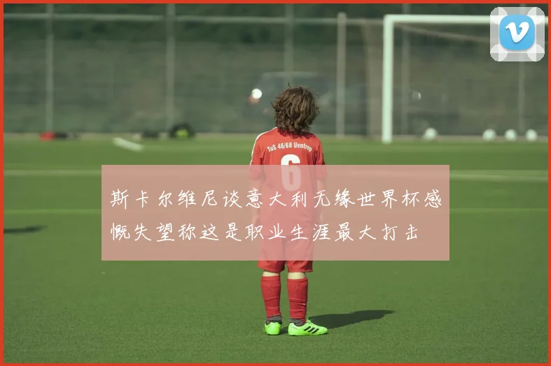 斯卡尔维尼谈意大利无缘世界杯感慨失望称这是职业生涯最大打击