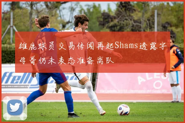 雄鹿球员交易传闻再起Shams透露字母哥仍未表态准备离队