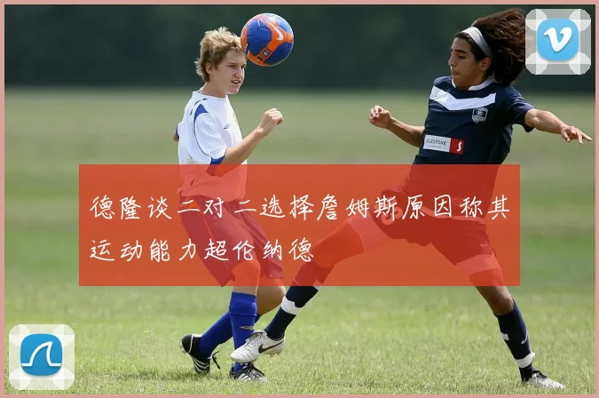 德隆谈二对二选择詹姆斯原因称其运动能力超伦纳德