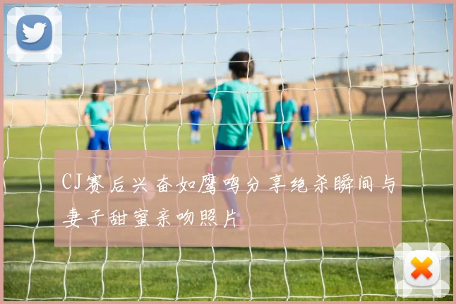 CJ赛后兴奋如鹰鸣分享绝杀瞬间与妻子甜蜜亲吻照片
