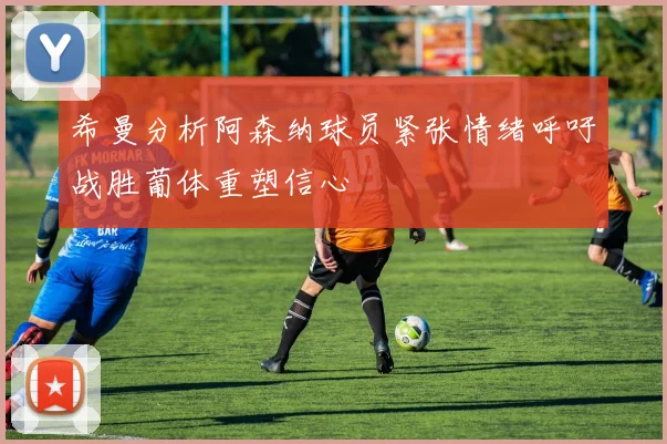 希曼分析阿森纳球员紧张情绪呼吁战胜葡体重塑信心