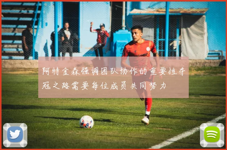 阿特金森强调团队协作的重要性夺冠之路需要每位成员共同努力