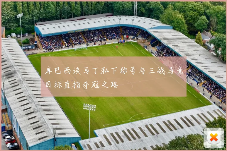 库巴西谈马丁私下称号与三战马竞目标直指夺冠之路