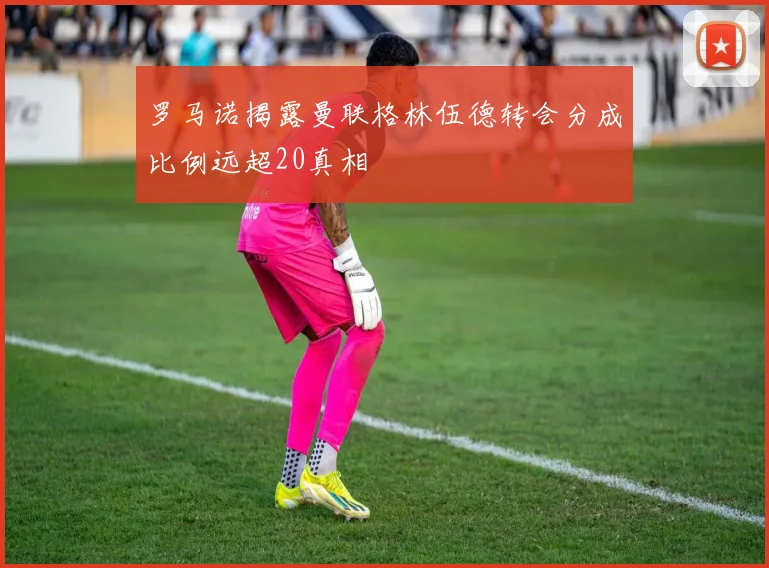 罗马诺揭露曼联格林伍德转会分成比例远超20真相