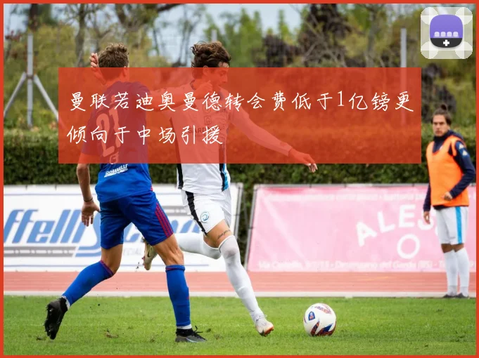 曼联若迪奥曼德转会费低于1亿镑更倾向于中场引援