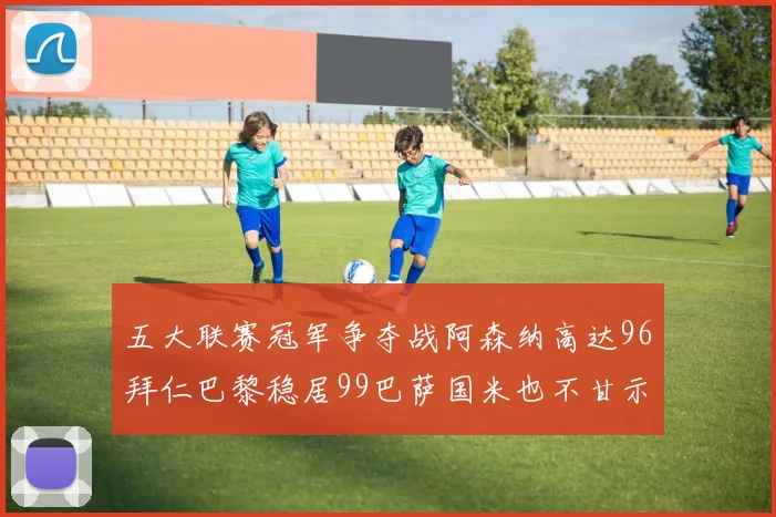 五大联赛冠军争夺战阿森纳高达96拜仁巴黎稳居99巴萨国米也不甘示弱