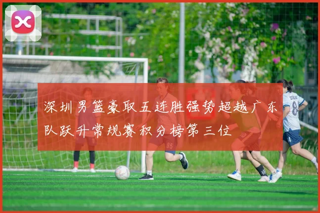 深圳男篮豪取五连胜强势超越广东队跃升常规赛积分榜第三位