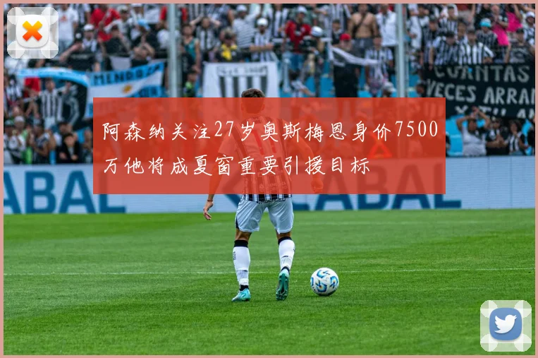 阿森纳关注27岁奥斯梅恩身价7500万他将成夏窗重要引援目标