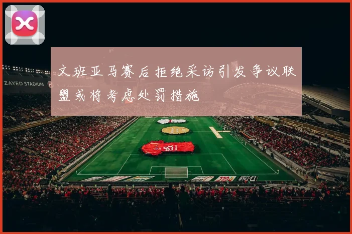 文班亚马赛后拒绝采访引发争议联盟或将考虑处罚措施