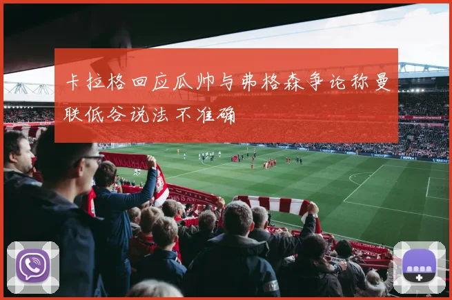 卡拉格回应瓜帅与弗格森争论称曼联低谷说法不准确
