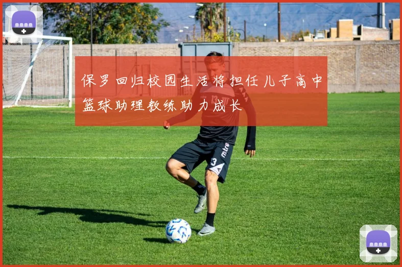保罗回归校园生活将担任儿子高中篮球助理教练助力成长