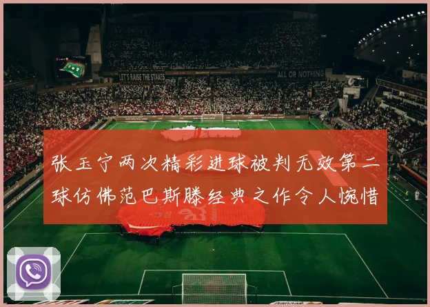 张玉宁两次精彩进球被判无效第二球仿佛范巴斯滕经典之作令人惋惜