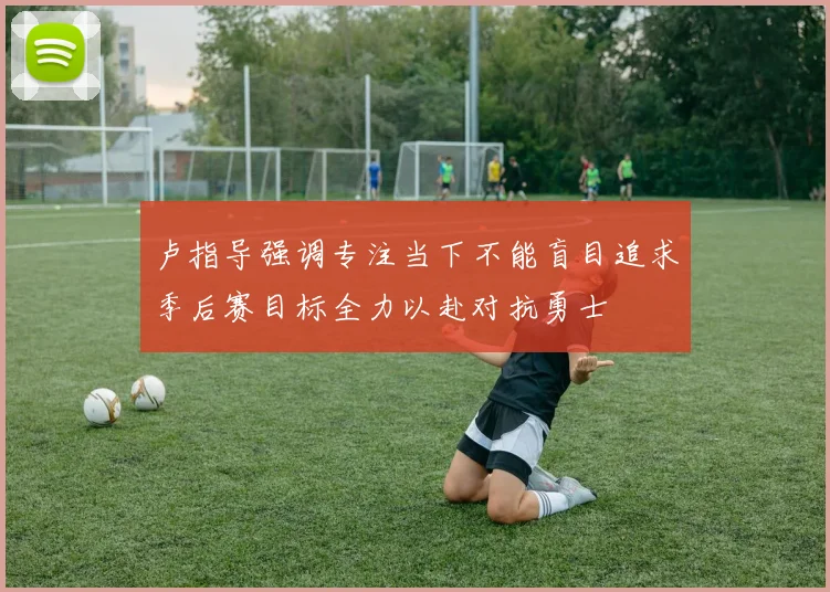 卢指导强调专注当下不能盲目追求季后赛目标全力以赴对抗勇士