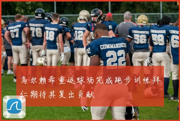 乌尔赖希重返球场完成跑步训练拜仁期待其复出贡献