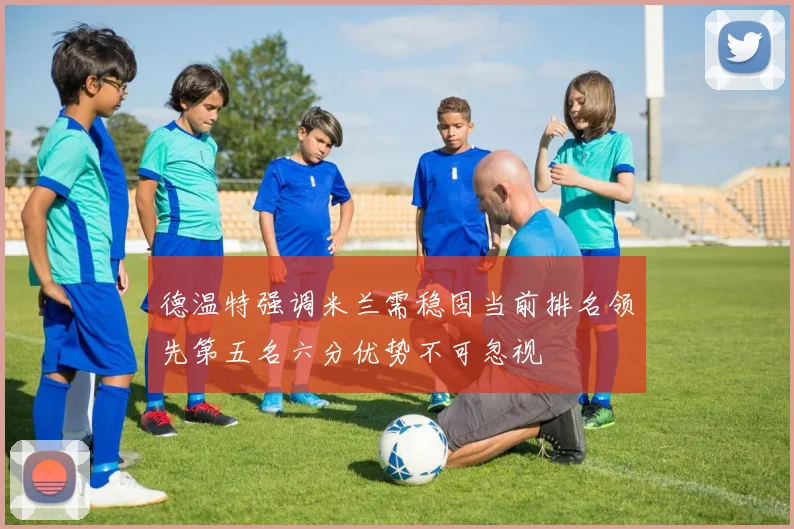 德温特强调米兰需稳固当前排名领先第五名六分优势不可忽视