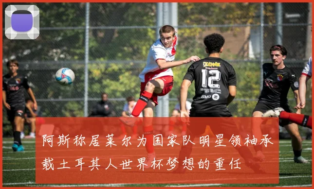 阿斯称居莱尔为国家队明星领袖承载土耳其人世界杯梦想的重任