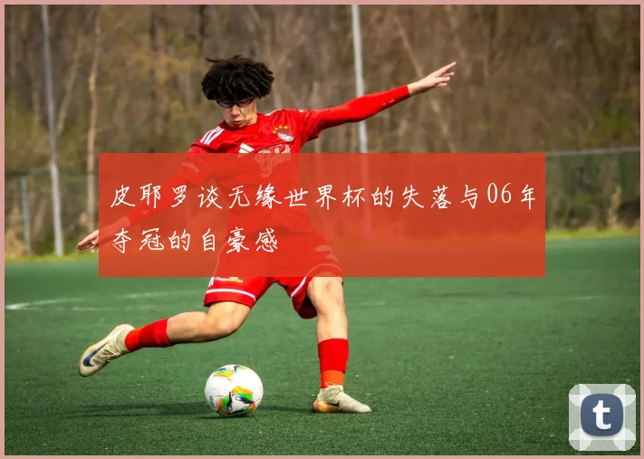 皮耶罗谈无缘世界杯的失落与06年夺冠的自豪感