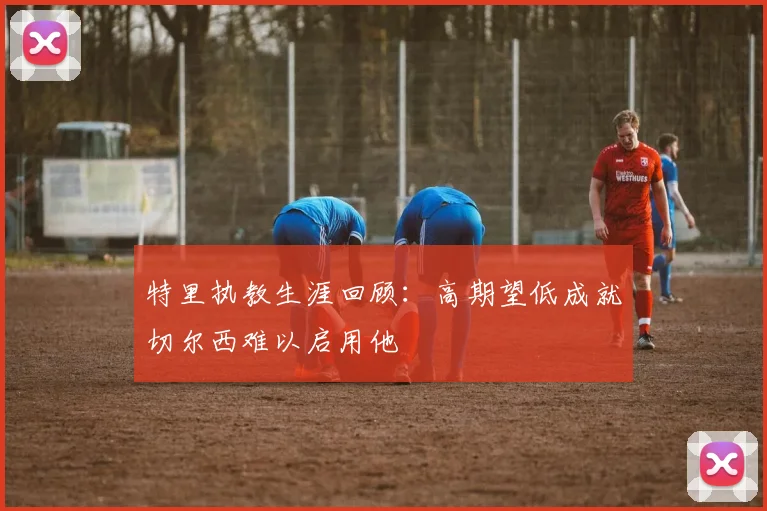 特里执教生涯回顾：高期望低成就切尔西难以启用他