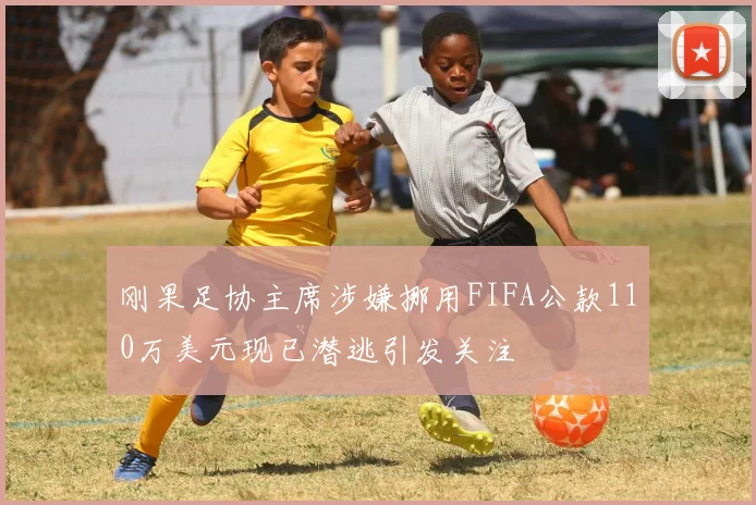 刚果足协主席涉嫌挪用FIFA公款110万美元现已潜逃引发关注