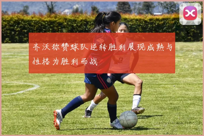 齐沃称赞球队逆转胜利展现成熟与性格为胜利而战