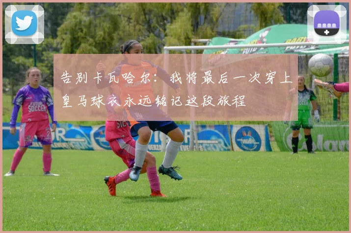 告别卡瓦哈尔：我将最后一次穿上皇马球衣永远铭记这段旅程